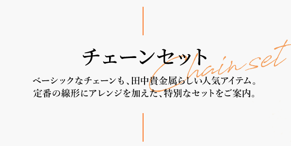 チェーンセット Chainset ベーシックなチェーンも、田中貴金属らしい人気アイテム。定番の線形にアレンジを加えた、特別なセットをご案内。