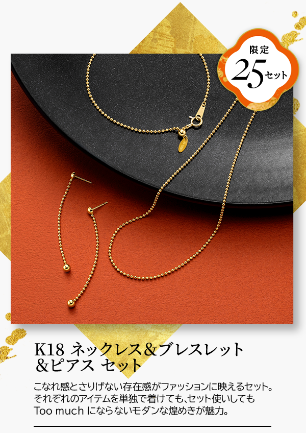 限定25セット K18 ネックレス＆ブレスレット＆ピアス セット こなれ感とさりげない存在感がファッションに映えるセット。それぞれのアイテムを単独で着けても、セット使いしてもToo much にならないモダンな煌めきが魅力。