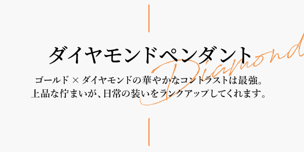 ダイヤモンドペンダント Diamond ゴールド×ダイヤモンドの華やかなコントラストは最強。上品な佇まいが、日常の装いをランクアップしてくれます。