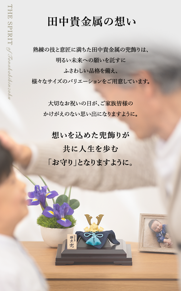 田中貴金属の想い 熟練の技と意匠に満ちた田中貴金属の兜飾りは、明るい未来への願いを託すにふさわしい品格を備え、様々なサイズのバリエーションをご用意しています。大切なお祝いの日が、ご家族皆様のかけがえのない思い出になりますように。想いを込めた兜飾りが共に人生を歩む「お守り」となりますように。