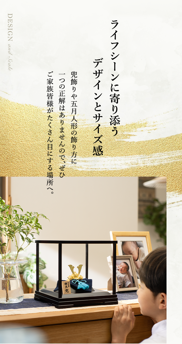 ライフシーンに寄り添うデザインとサイズ感 兜飾りや五月人形の飾り方に一つの正解はありませんので、ぜひご家族皆様がたくさん目にする場所へ。