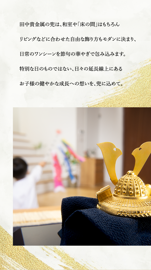 田中貴金属の兜は、和室や「床の間」はもちろんリビングなどに合わせた自由な飾り方もモダンに決まり、日常のワンシーンを節句の華やぎで包み込みます。特別な日のものではない、日々の延長線上にあるお子様の健やかな成長への想いを、兜に込めて。