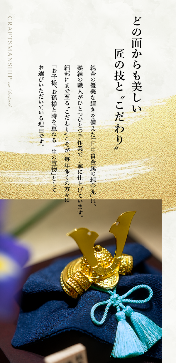 どの面からも美しい匠の技と“こだわり” 純金の優美な輝きを備えた「田中貴金属の純金兜」は、熟練の職人がひとつひとつ手作業で丁寧に仕上げています。細部にまで至る“こだわり”こそが、毎年多くの方々に「お子様、お孫様と時を重ねる一生の宝物」としてお選びいただいている理由です。