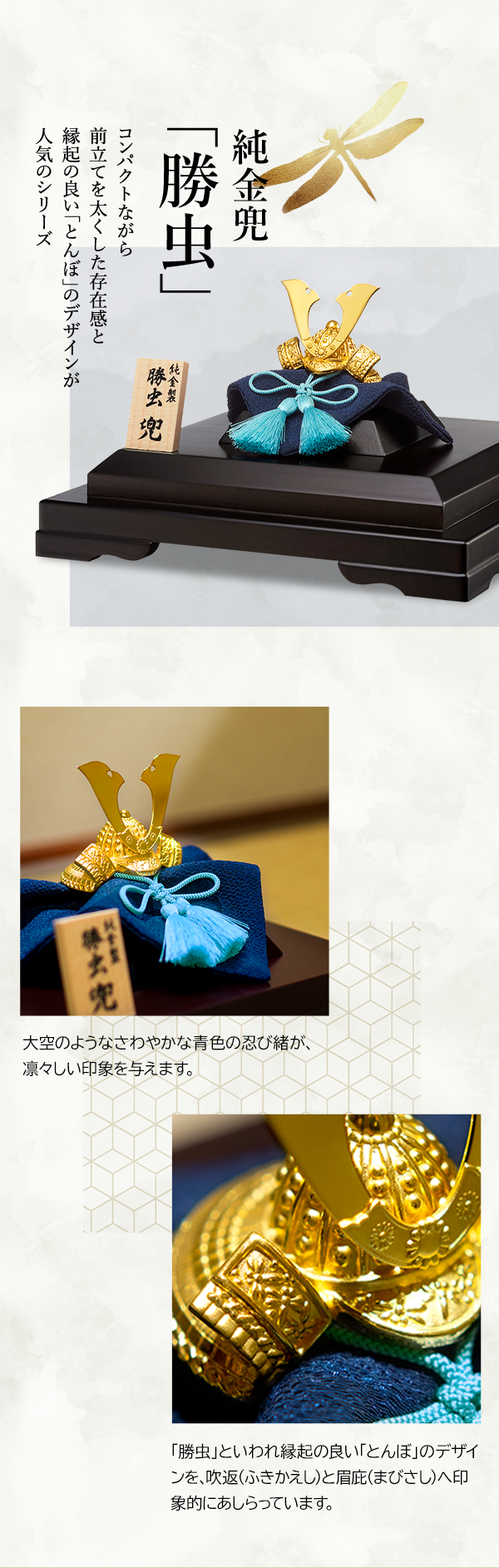 純金兜「勝虫」 コンパクトながら前立てを太くした存在感と縁起の良い「とんぼ」のデザインが人気のシリーズ 大空のようなさわやかな青色の忍び緒が、凛々しい印象を与えます。「勝虫」といわれ縁起の良い「とんぼ」のデザインを、吹返（ふきかえし）と眉庇（まびさし）へ印象的にあしらっています。