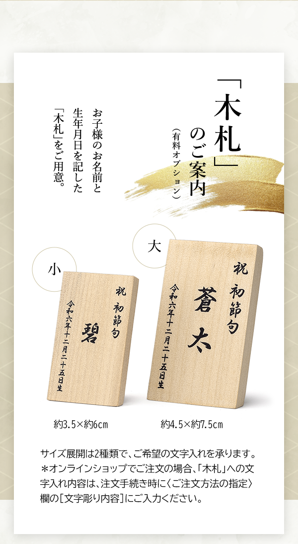 「木札」のご案内（有料オプション） お子様のお名前と生年月日を記した「木札」をご用意。 大 約4.5×約7.5cm 小 約3.5×約6cm サイズ展開は2種類で、ご希望の文字入れを承ります。＊オンラインショップでご注文の場合、「木札」への文字入れ内容は、注文手続き時に〈ご注文方法の指定〉欄の［文字彫り内容］にご入力ください。