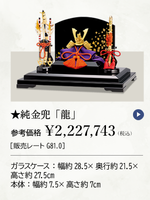 ★純金兜 「龍」参考価格 ￥2,227,743（税込）［販売レートG81.0］ ガラスケース：幅約28.5×奥行約21.5×高さ約27.5cm 本体：幅約7.5×高さ約7cm