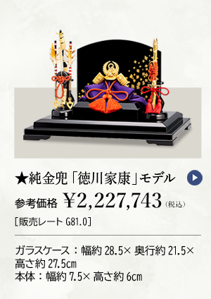 ★純金兜 「徳川家康」モデル 参考価格 ￥2,227,743（税込）［販売レートG81.0］ ガラスケース：幅約28.5×奥行約21.5×高さ約27.5cm 本体：幅約7.5×高さ約6cm