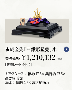 ★純金兜「三鍬形星兜」小 参考価格 ￥1,210,132（税込）［販売レートG44.0］ ガラスケース：幅約17.5×奥行約17.5×高さ約18cm 本体：幅約4.5×高さ約5cm