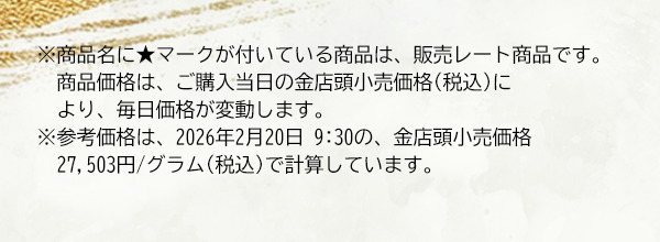 ※商品名に★マークが付いている商品は、販売レート商品です。商品価格は、ご購入当日の金店頭小売価格(税込)により、毎日価格が変動します。※参考価格は、2026年2月20日 9:30の、金店頭小売価格27,503円/グラム(税込)で計算しています。