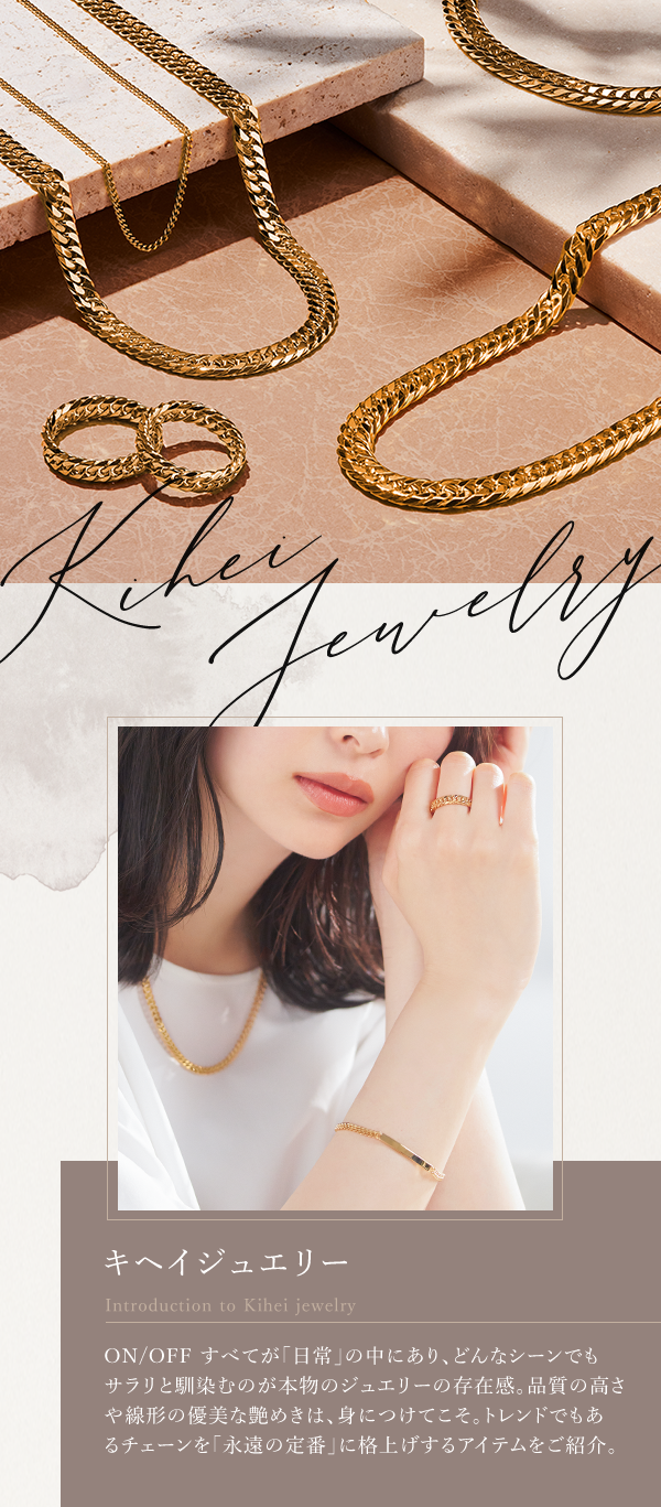 キヘイジュエリー ON/OFF すべてが「日常」の中にあり、どんなシーンでもサラリと馴染むのが本物のジュエリーの存在感。品質の高さや線形の優美な艶めきは、身につけてこそ。トレンドでもあるチェーンを「永遠の定番」に格上げするアイテムをご紹介。