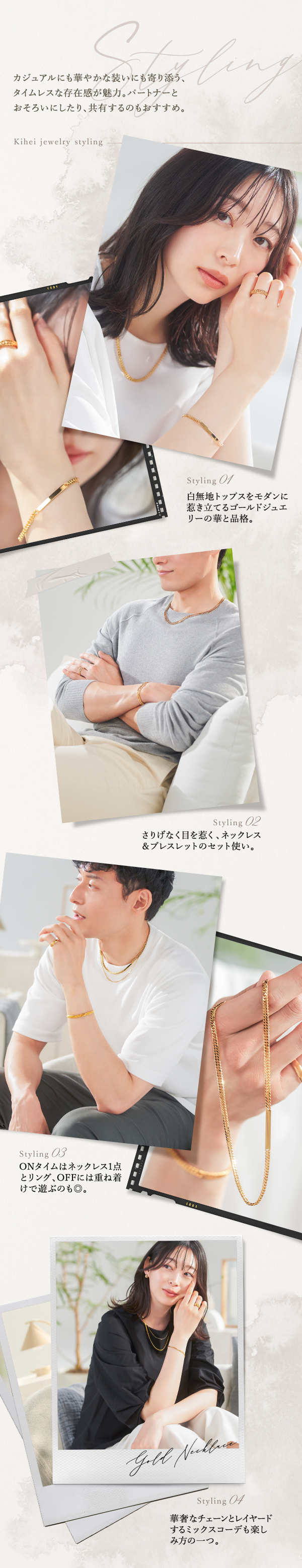 カジュアルにも華やかな装いにも寄り添う、タイムレスな存在感が魅力。パートナーとおそろいにしたり、共有するのもおすすめ。Styling 01 白無地トップスをモダンに惹き立てるゴールドジュエリーの華と品格。 Styling 02 さりげなく目を惹く、ネックレス＆ブレスレットのセット使い。 Styling 03 ONタイムはネックレス1点とリング、OFFには重ね着けで遊ぶのも◎。 Styling 04 華奢なチェーンとレイヤードするミックスコーデも楽しみ方の一つ。