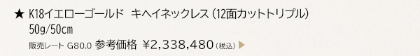 ★ K18イエローゴールド キヘイネックレス （12面カットトリプル） 50g/50cm 販売レート G80.0 参考価格 ￥2,338,480（税込）