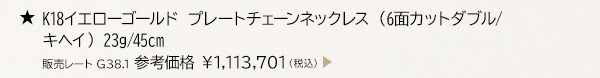 ★ K18イエローゴールド プレートチェーンネックレス （6面カットダブル/キヘイ） 23g/45cm 販売レート G38.1 参考価格 ￥1,113,701（税込）