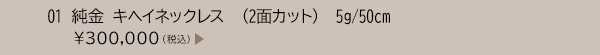 01 純金 キヘイネックレス （2面カット） 5g/50cm ￥300,000（税込）