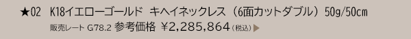 ★ 02 K18イエローゴールド キヘイネックレス （6面カットダブル） 50g/50cm 販売レート G78.2 参考価格 ￥2,285,864（税込）