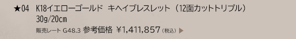 ★ 04 K18イエローゴールド キヘイブレスレット （12面カットトリプル） 30g/20cm 販売レート G48.3 参考価格 ￥1,411,857（税込）