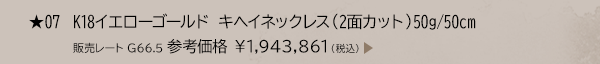 ★ 07 K18イエローゴールド キヘイネックレス （2面カット） 50g/50cm 販売レート G66.5 参考価格 ￥1,943,861（税込）