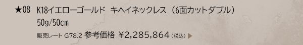 ★ 08 K18イエローゴールド キヘイネックレス （6面カットダブル） 50g/50cm 販売レート G78.2 参考価格 ￥2,285,864（税込）