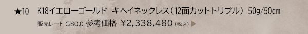 ★ 10 K18イエローゴールド キヘイネックレス （12面カットトリプル） 50g/50cm 販売レート G80.0 参考価格 ￥2,338,480（税込）