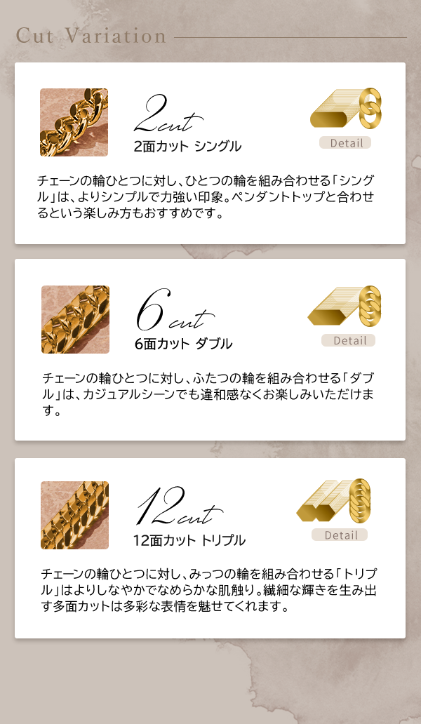 Cut Variation 2面カット シングル チェーンの輪ひとつに対し、ひとつの輪を組み合わせる「シングル」は、よりシンプルで力強い印象。ペンダントトップと合わせるという楽しみ方もおすすめです。 6面カット ダブル チェーンの輪ひとつに対し、ふたつの輪を組み合わせる「ダブル」は、カジュアルシーンでも違和感なくお楽しみいただけます。 12面カット トリプル チェーンの輪ひとつに対し、みっつの輪を組み合わせる「トリプル」はよりしなやかでなめらかな肌触り。繊細な輝きを生み出す多面カットは多彩な表情を魅せてくれます。