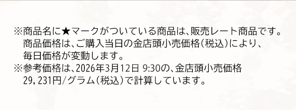 ※商品名に★マークがついている商品は、販売レート商品です。　商品価格は、ご購入当日の金店頭小売価格（税込）により、毎日価格が変動します。※参考価格は、2026年3月12日 9:30の、金店頭小売価格29,231円/グラム（税込）で計算しています。