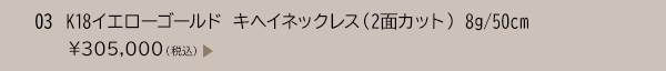 03 K18イエローゴールド キヘイネックレス（2面カット） 8g/50cm ￥305,000（税込）