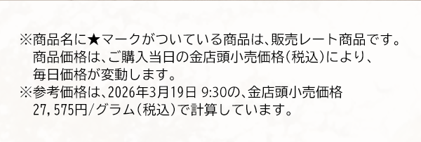 ※商品名に★マークがついている商品は、販売レート商品です。　商品価格は、ご購入当日の金店頭小売価格（税込）により、毎日価格が変動します。※参考価格は、2026年3月19日 9:30の、金店頭小売価格27,575円/グラム（税込）で計算しています。