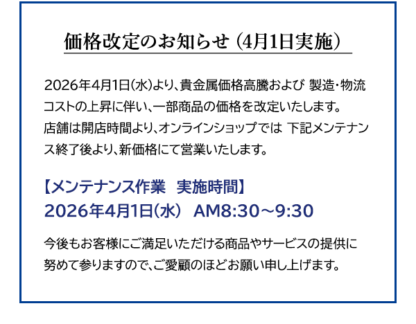 価格改定のお知らせ（4月1日実施）2026年4月1日(水)より、貴金属価格高騰および 製造・物流コストの上昇に伴い、一部商品の価格を改定いたします。店舗は開店時間より、オンラインショップでは 下記メンテナンス終了後より、新価格にて営業いたします。【メンテナンス作業　実施時間】2026年4月1日(水)　AM8:30～9:30 今後もお客様にご満足いただける商品やサービスの提供に努めて参りますので、ご愛顧のほどお願い申し上げます。