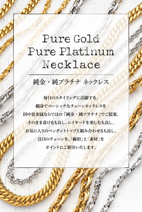 Pure Gold Pure Platinum Necklace 純金・純プラチナ ネックレス 毎日のスタイリングに活躍する、細身でベーシックなチェーンネックレスを田中貴金属ならではの 『純金・純プラチナ』でご提案。そのまま着けるも良し、レイヤードを楽しむも良し、お気に入りのペンダントトップと組み合わせるも良し。注目のチェーンを、「線形」と「素材」をポイントにご紹介いたします。
