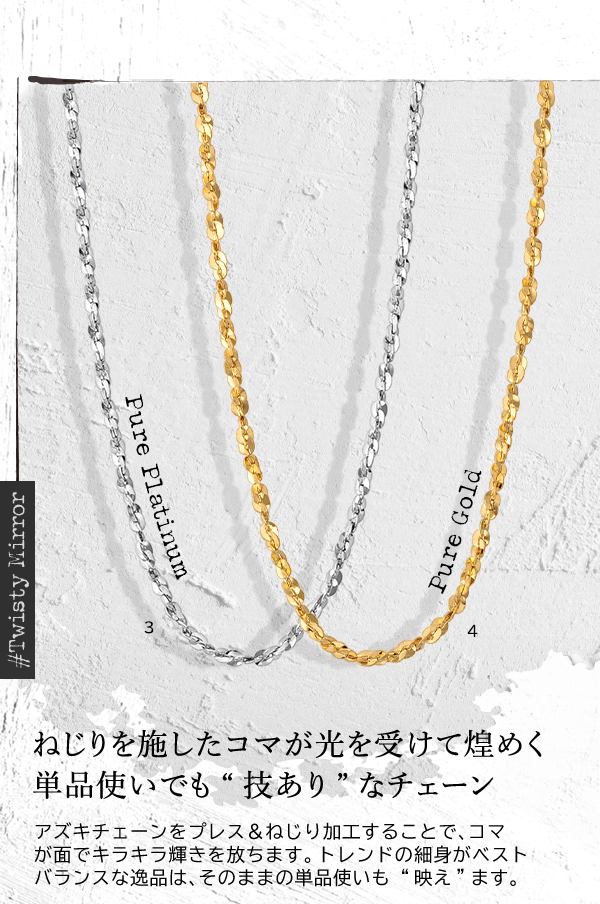 ＃Twisty Mirror Pure Platinum Pure Gold ねじりを施したコマが光を受けて煌めく単品使いでも“技あり”なチェーン アズキチェーンをプレス＆ねじり加工することで、コマが面でキラキラ輝きを放ちます。トレンドの細身がベストバランスな逸品は、そのままの単品使いも “映え”ます。