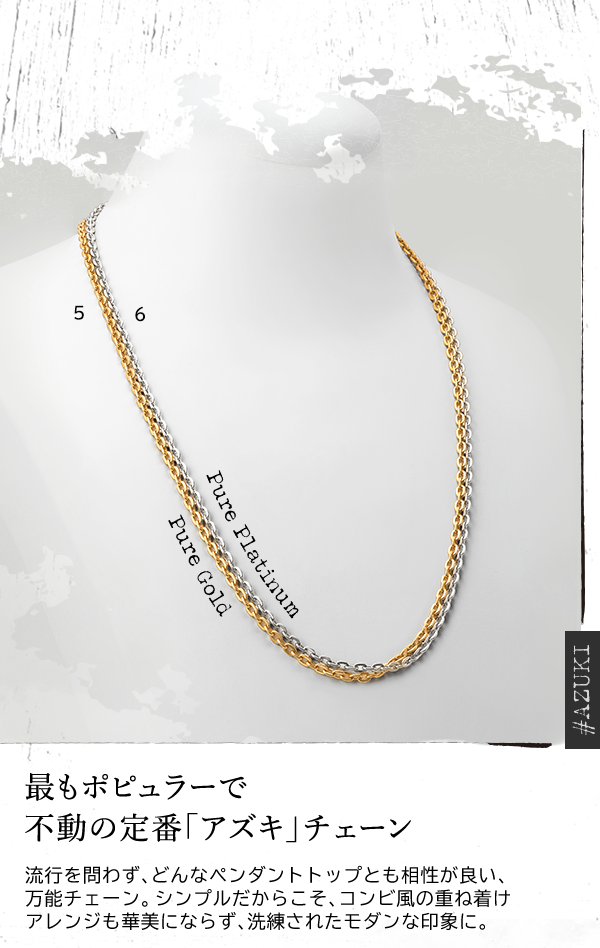 ＃AZUKI Pure Platinum Pure Gold 最もポピュラーで不動の定番「アズキ」チェーン 流行を問わず、どんなペンダントトップとも相性が良い、万能チェーン。シンプルだからこそ、コンビ風の重ね着けアレンジも華美にならず、洗練されたモダンな印象に。