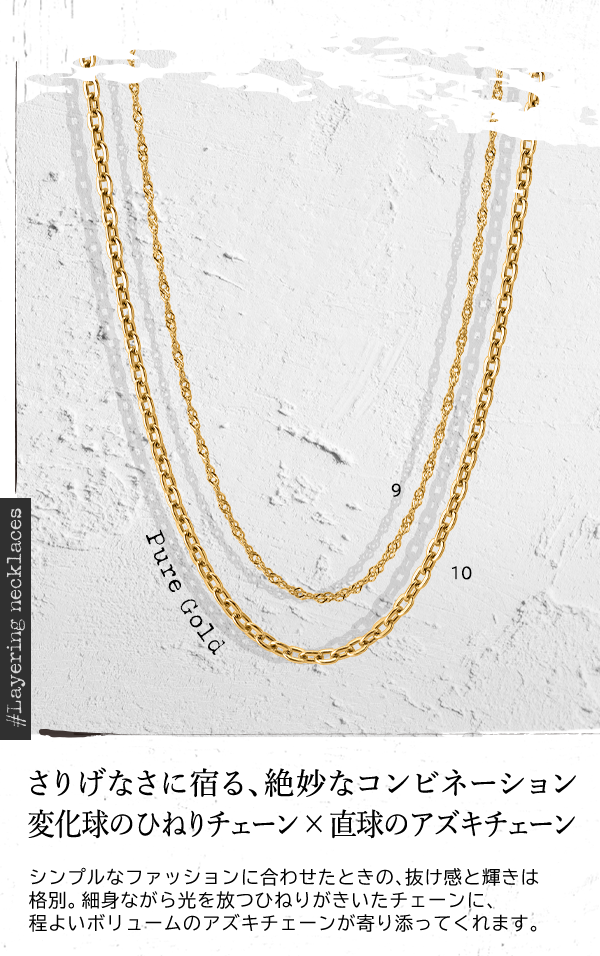 ＃Layering necklaces Pure Gold さりげなさに宿る、絶妙なコンビネーション 変化球のひねりチェーン×直球のアズキチェーン シンプルなファッションに合わせたときの、抜け感と輝きは格別。細身ながら光を放つひねりがきいたチェーンに、程よいボリュームのアズキチェーンが寄り添ってくれます。