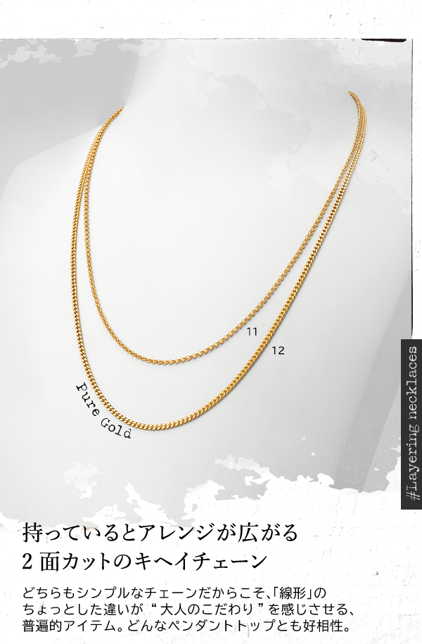 ＃Layering necklaces Pure Gold 持っているとアレンジが広がる2面カットのキヘイチェーン どちらもシンプルなチェーンだからこそ、「線形」のちょっとした違いが “大人のこだわり”を感じさせる、普遍的アイテム。どんなペンダントトップとも好相性。