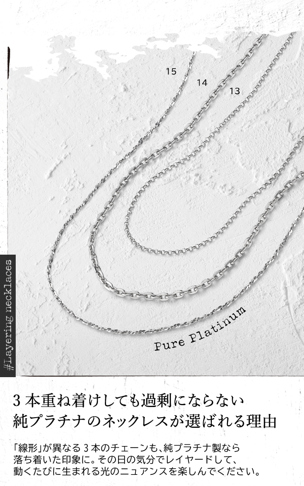 ＃Layering necklaces Pure Platinum 3本重ね着けしても過剰にならない純プラチナのネックレスが選ばれる理由 「線形」が異なる3本のチェーンも、純プラチナ製なら落ち着いた印象に。その日の気分でレイヤードして、動くたびに生まれる光のニュアンスを楽しんでください。