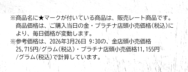 ※商品名に★マークが付いている商品は、販売レート商品です。商品価格は、ご購入当日の金・プラチナ店頭小売価格(税込)により、毎日価格が変動します。※参考価格は、2026年3月26日 9:30の、金店頭小売価格25,715円/グラム(税込)・プラチナ店頭小売価格11,155円/グラム(税込)で計算しています。