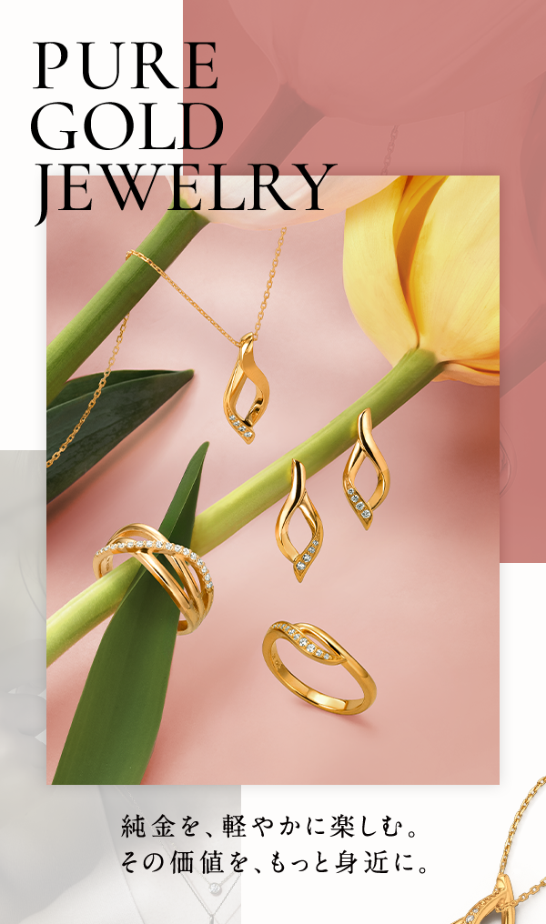 PURE GOLD JEWELRY 純金を、軽やかに楽しむ。その価値を、もっと身近に。