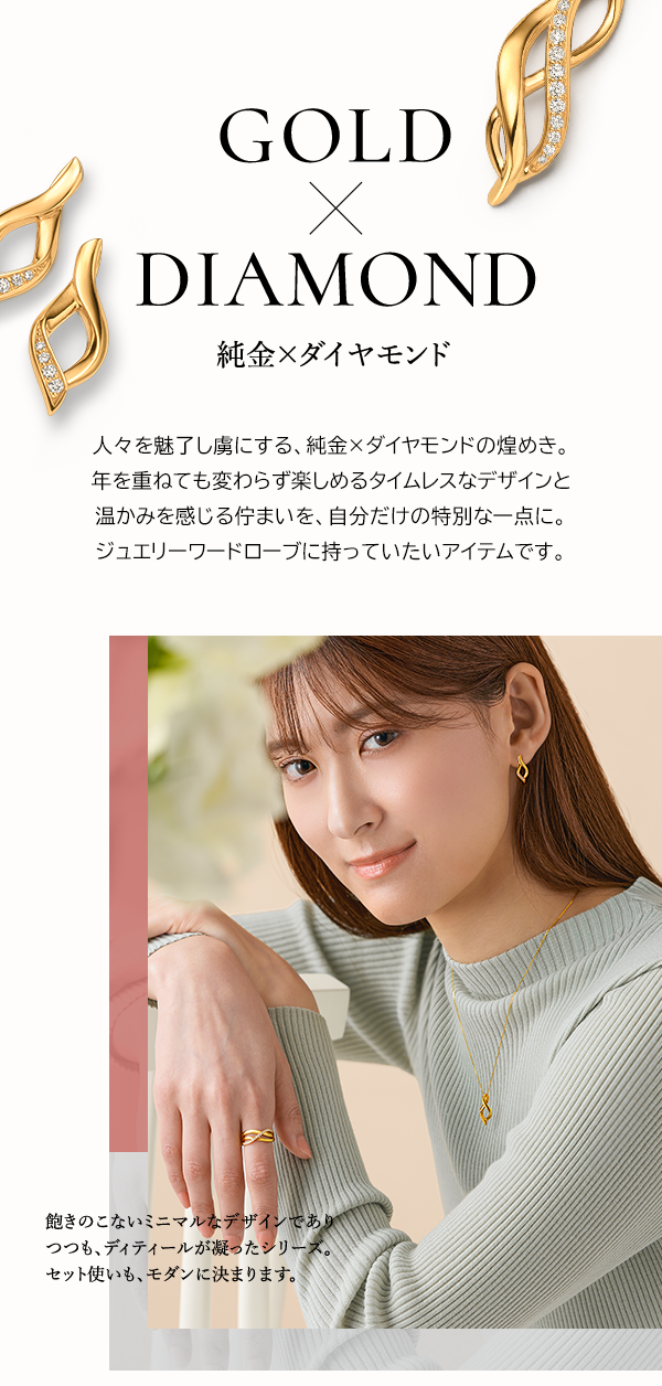 GOLD × DIAMOND 純金×ダイヤモンド 人々を魅了し虜にする、純金×ダイヤモンドの煌めき。年を重ねても変わらず楽しめるタイムレスなデザインと温かみを感じる佇まいを、自分だけの特別な一点に。ジュエリーワードローブに持っていたいアイテムです。飽きのこないミニマルなデザインでありつつも、ディティールが凝ったシリーズ。セット使いも、モダンに決まります。