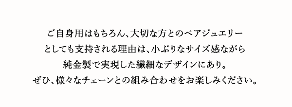 ご自身用はもちろん、大切な方とのペアジュエリーとしても支持される理由は、小ぶりなサイズ感ながら純金製で実現した繊細なデザインにあり。ぜひ、様々なチェーンとの組み合わせをお楽しみください。