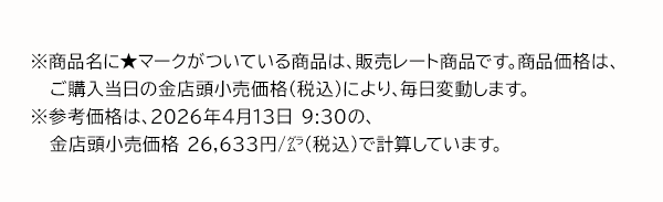 ※商品名に★マークがついている商品は、販売レート商品です。商品価格は、ご購入当日の金店頭小売価格（税込）により、毎日変動します。※参考価格は、2026年4月13日 9:30の、金店頭小売価格 26,633円/グラム（税込）で計算しています。