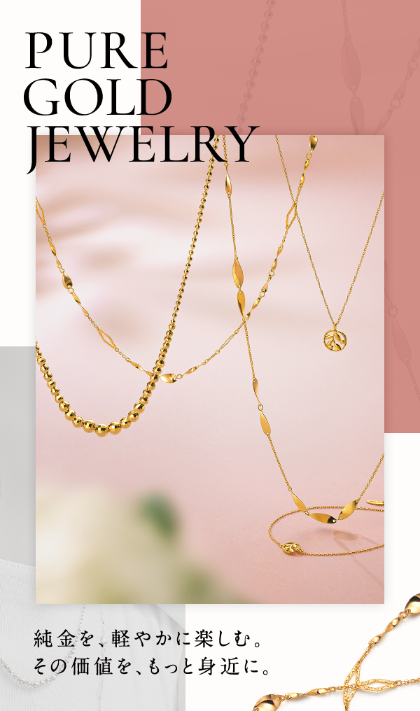 PURE GOLD JEWELRY 純金を、軽やかに楽しむ。その価値を、もっと身近に。