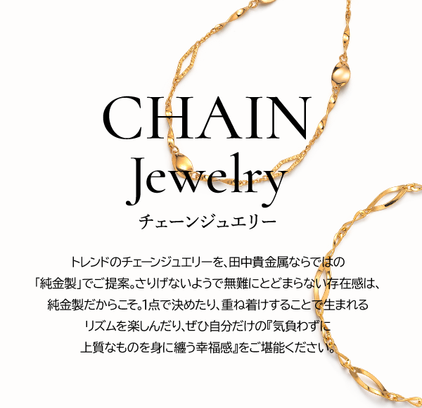 CHAIN Jewelry　チェーンジュエリー トレンドのチェーンジュエリーを、田中貴金属ならではの「純金製」でご提案。さりげないようで無難にとどまらない存在感は、純金製だからこそ。1点で決めたり、重ね着けすることで生まれるリズムを楽しんだり、ぜひ自分だけの『気負わずに上質なものを身に纏う幸福感』をご堪能ください。