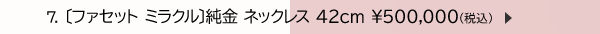 7. 〔ファセット ミラクル〕純金 ネックレス 42cm ￥500,000(税込)