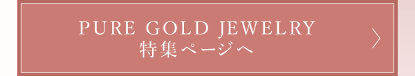 PURE GOLD JEWELRY 特集ページへ
