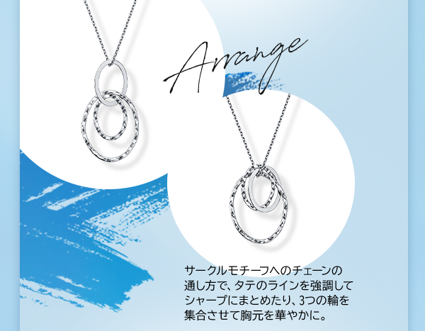Arrange サークルモチーフへのチェーンの通し方で、タテのラインを強調してシャープにまとめたり、3つの輪を集合させて胸元を華やかに。