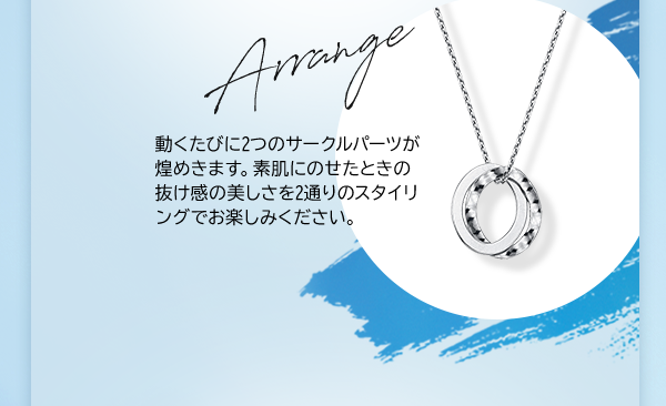 Arrange 動くたびに2つのサークルパーツが煌めきます。素肌にのせたときの抜け感の美しさを2通りのスタイリングでお楽しみください。