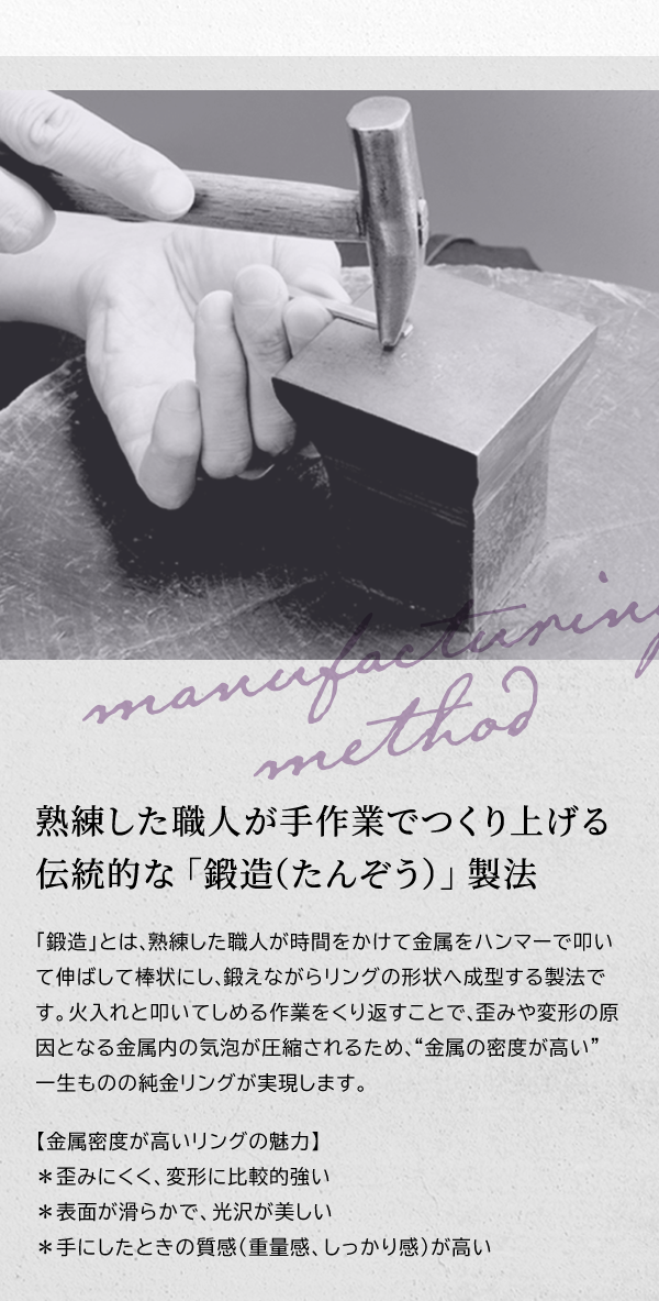 熟練した職人が手作業でつくり上げる伝統的な「鍛造（たんぞう）」製法 「鍛造」とは、熟練した職人が時間をかけて金属をハンマーで叩いて伸ばして棒状にし、鍛えながらリングの形状へ成型する製法です。火入れと叩いてしめる作業をくり返すことで、歪みや変形の原因となる金属内の気泡が圧縮されるため、“金属の密度が高い” 一生ものの純金リングが実現します。【金属密度が高いリングの魅力】 ＊歪みにくく、変形に比較的強い ＊表面が滑らかで、光沢が美しい ＊手にしたときの質感（重量感、しっかり感）が高い