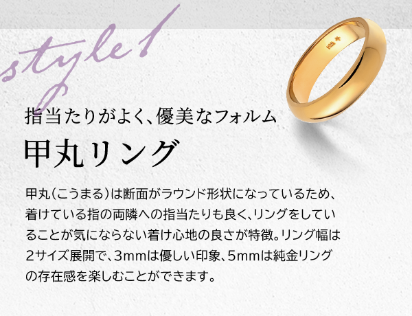 Style 1 指当たりがよく、優美なフォルム 甲丸リング 甲丸（こうまる）は断面がラウンド形状になっているため、着けている指の両隣への指当たりも良く、リングをしていることが気にならない着け心地の良さが特徴。リング幅は2サイズ展開で、3mmは優しい印象、5mmは純金リングの存在感を楽しむことができます。