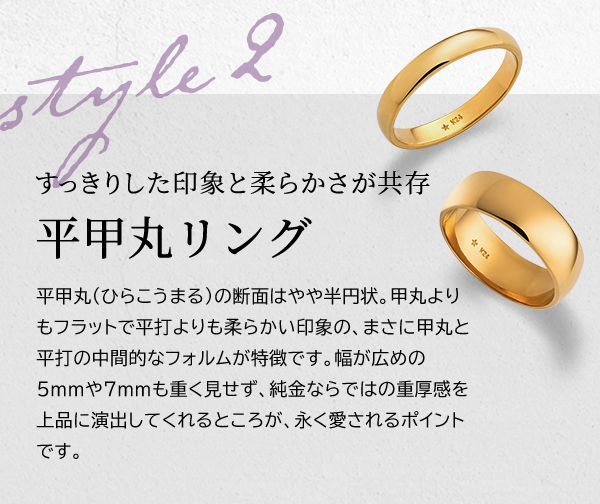 Style 2 すっきりした印象と柔らかさが共存 平甲丸リング 平甲丸（ひらこうまる）の断面はやや半円状。甲丸よりもフラットで平打よりも柔らかい印象の、まさに甲丸と平打の中間的なフォルムが特徴です。幅が広めの5mmや7mmも重く見せず、純金ならではの重厚感を上品に演出してくれるところが、永く愛されるポイントです。