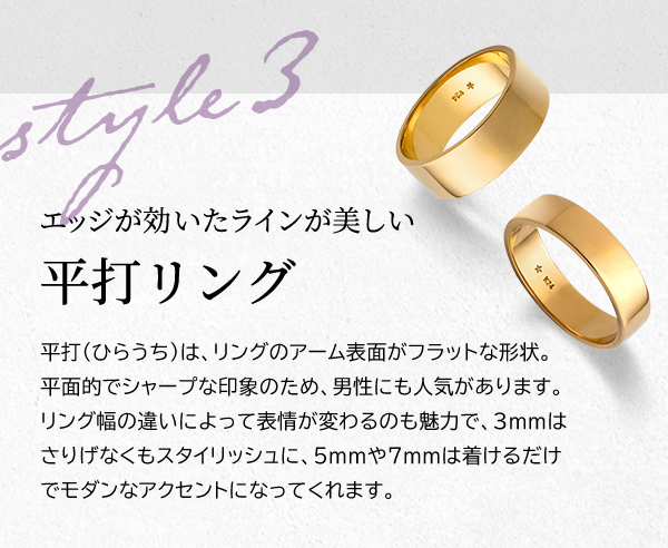 Style 3 エッジが効いたラインが美しい 平打リング 平打（ひらうち）は、リングのアーム表面がフラットな形状。平面的でシャープな印象のため、男性にも人気があります。リング幅の違いによって表情が変わるのも魅力で、3mmはさりげなくもスタイリッシュに、5mmや7mmは着けるだけでモダンなアクセントになってくれます。