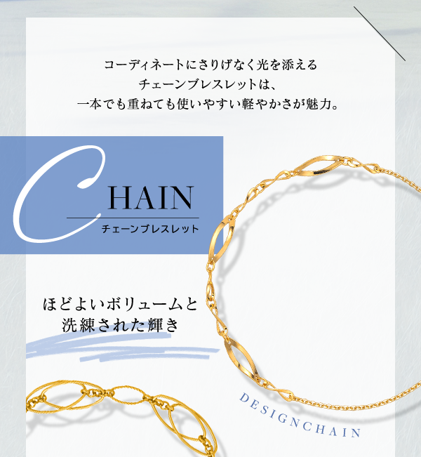 CHAIN チェーンブレスレット コーディネートにさりげなく光を添えるチェーンブレスレットは、一本でも重ねても使いやすい軽やかさが魅力。DESIGN CHAIN ほどよいボリュームと洗練された輝き